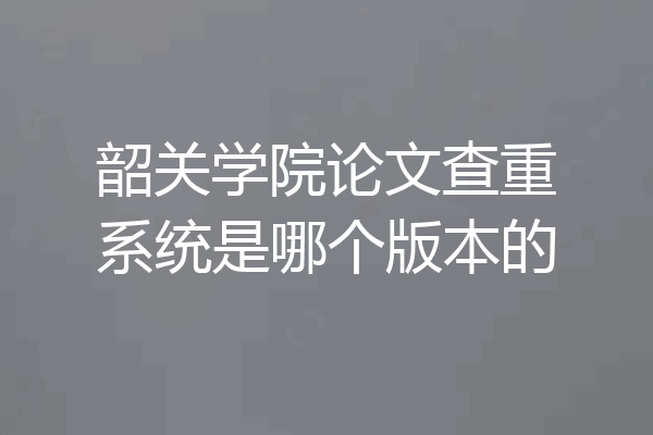 韶关学院论文查重系统是哪个版本的