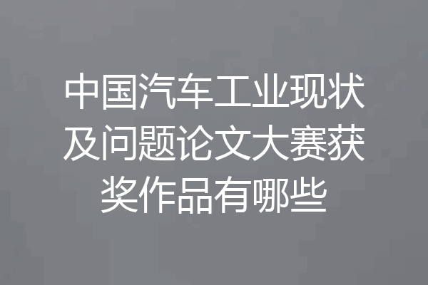 中国汽车工业现状及问题论文大赛获奖作品有哪些