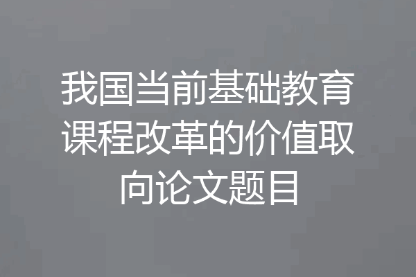 我国当前基础教育课程改革的价值取向论文题目