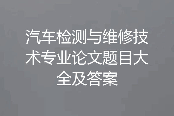 汽车检测与维修技术专业论文题目大全及答案