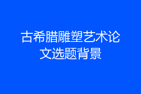 古希腊雕塑艺术论文选题背景