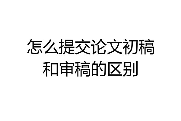 怎么提交论文初稿和审稿的区别