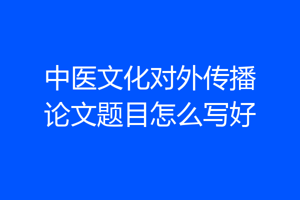 中医文化对外传播论文题目怎么写好