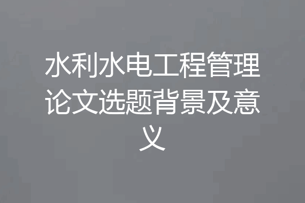 水利水电工程管理论文选题背景及意义