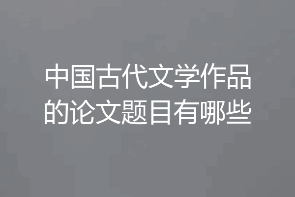 中国古代文学作品的论文题目有哪些