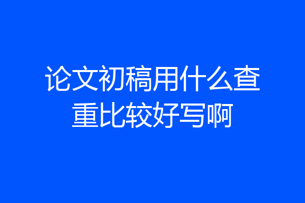 论文初稿用什么查重比较好写啊