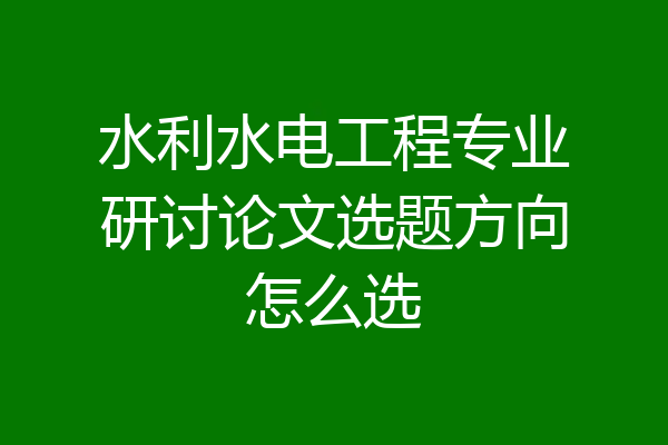 水利水电工程专业研讨论文选题方向怎么选