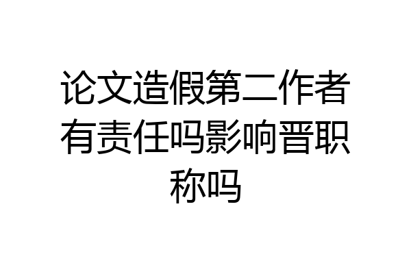 论文造假第二作者有责任吗影响晋职称吗