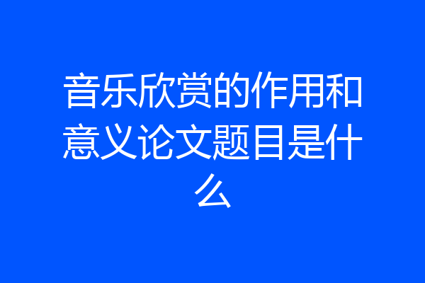音乐欣赏的作用和意义论文题目是什么