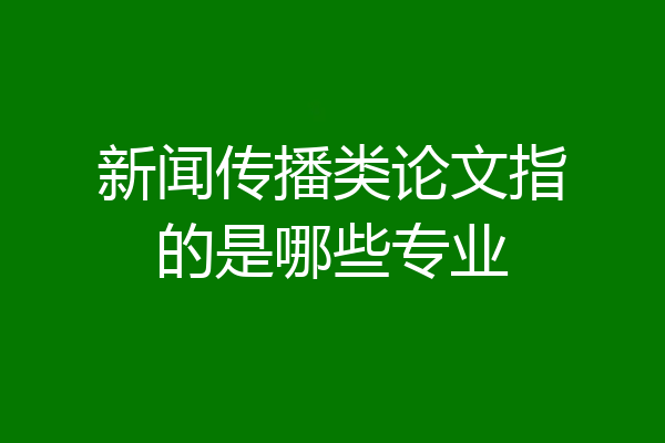新闻传播类论文指的是哪些专业