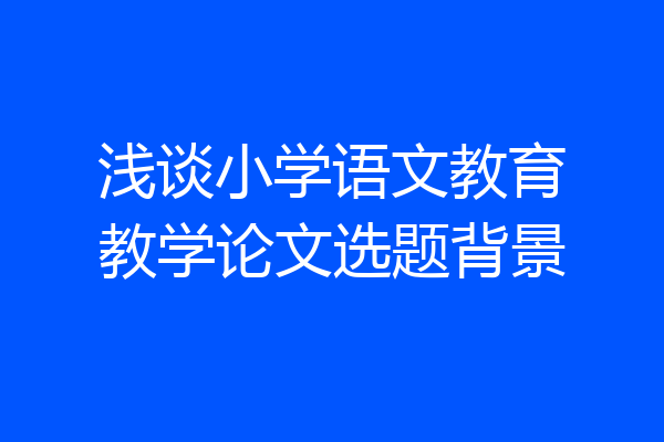 浅谈小学语文教育教学论文选题背景