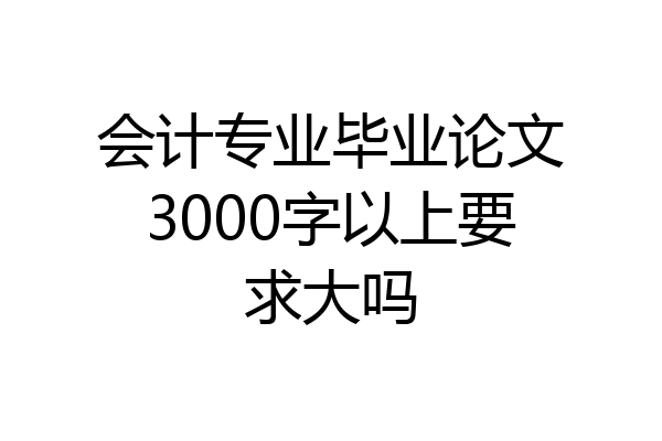 会计专业毕业论文3000字以上要求大吗