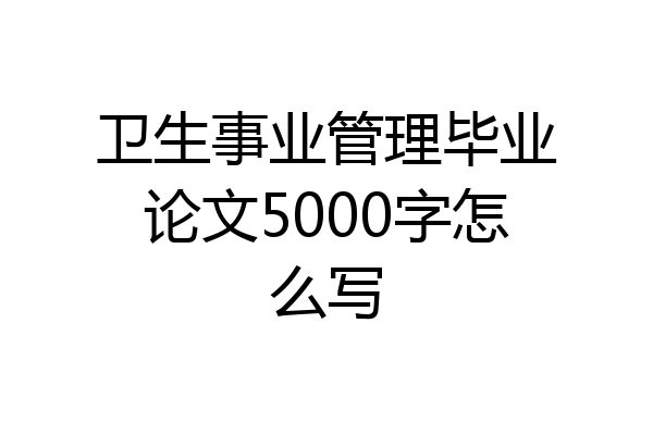 卫生事业管理毕业论文5000字怎么写
