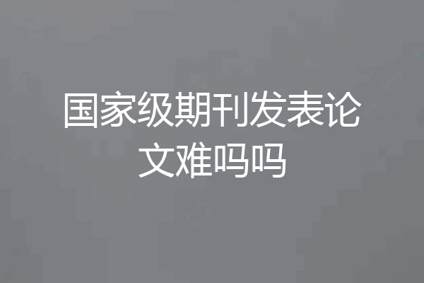 国家级期刊发表论文难吗吗