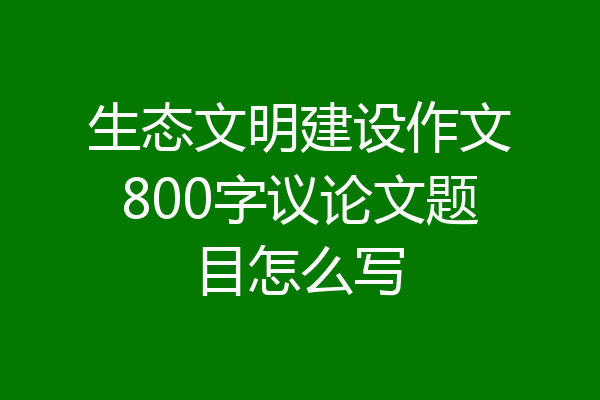 生态文明建设作文800字议论文题目怎么写