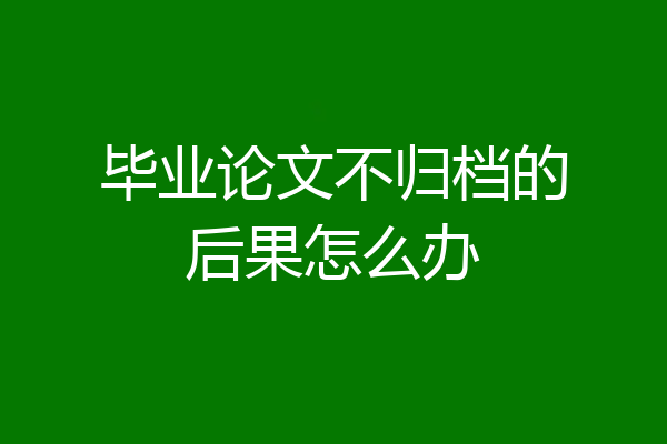 毕业论文不归档的后果怎么办