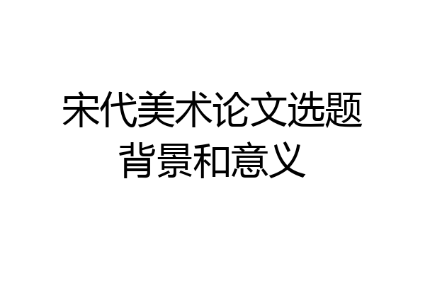 宋代美术论文选题背景和意义