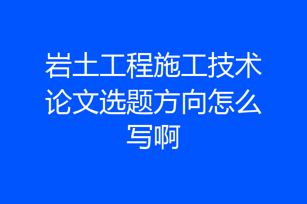 岩土工程施工技术论文选题方向怎么写啊