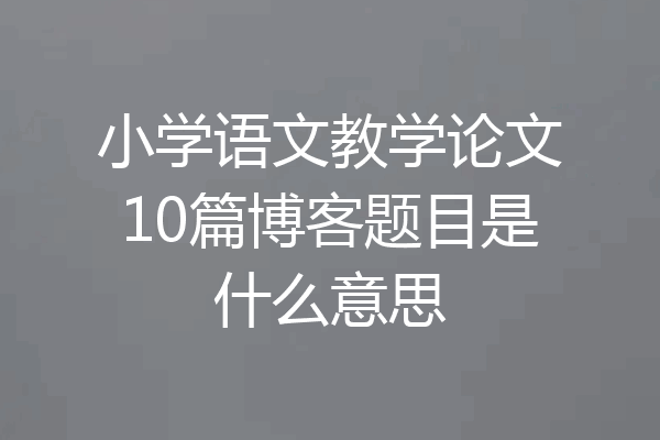 小学语文教学论文10篇博客题目是什么意思