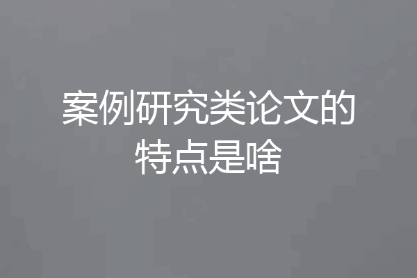 案例研究类论文的特点是啥
