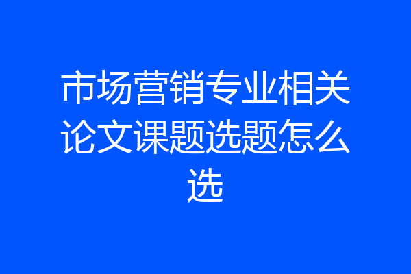 市场营销专业相关论文课题选题怎么选