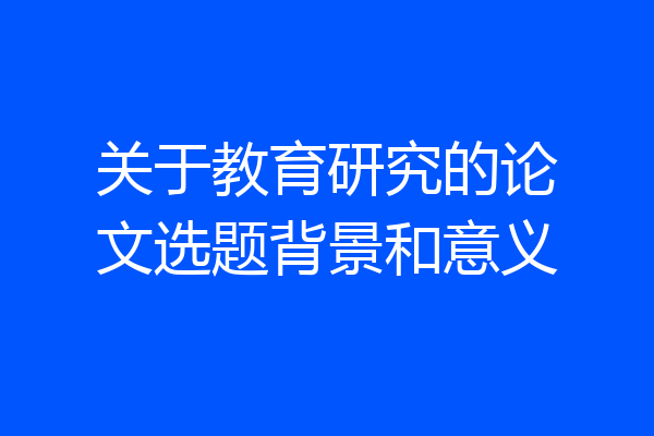 关于教育研究的论文选题背景和意义