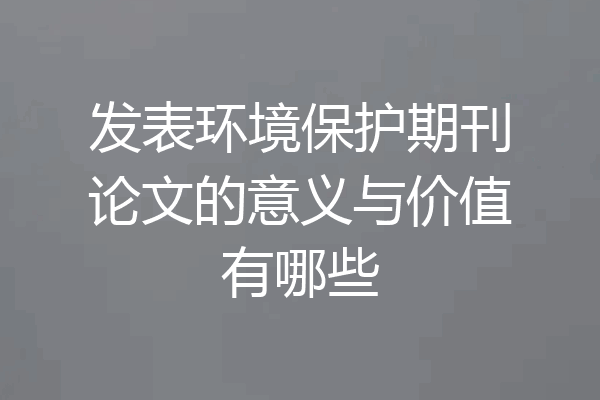 发表环境保护期刊论文的意义与价值有哪些