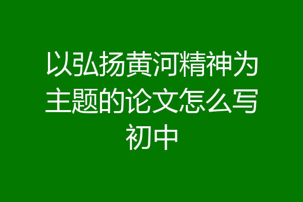 以弘扬黄河精神为主题的论文怎么写初中