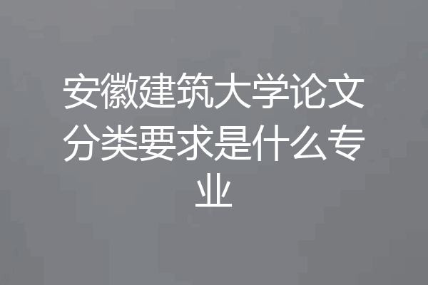 安徽建筑大学论文分类要求是什么专业