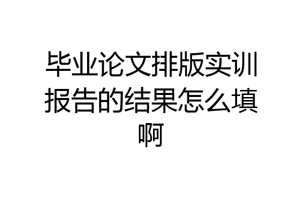 毕业论文排版实训报告的结果怎么填啊