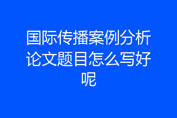 国际传播案例分析论文题目怎么写好呢
