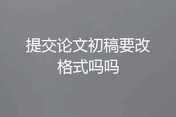 提交论文初稿要改格式吗吗
