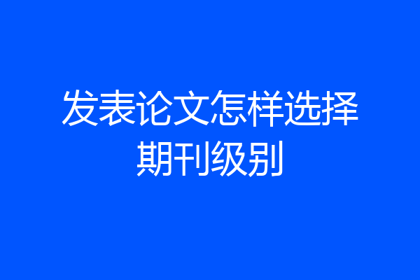发表论文怎样选择期刊级别