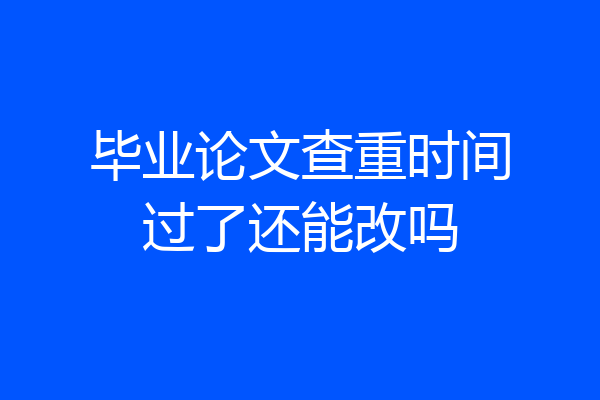 毕业论文查重时间过了还能改吗