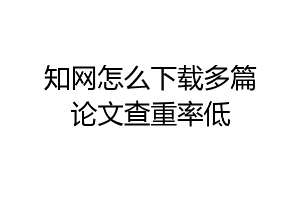 知网怎么下载多篇论文查重率低