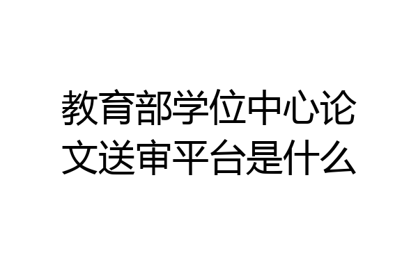 教育部学位中心论文送审平台是什么