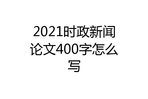 2021时政新闻论文400字怎么写