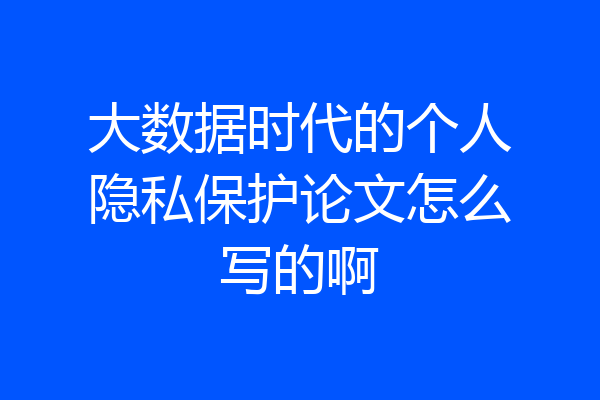 大数据时代的个人隐私保护论文怎么写的啊