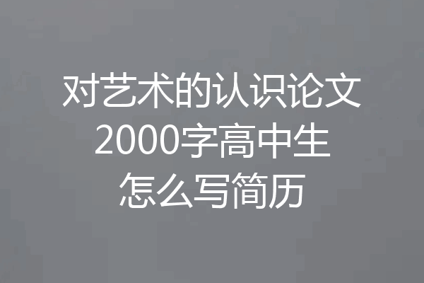对艺术的认识论文2000字高中生怎么写简历
