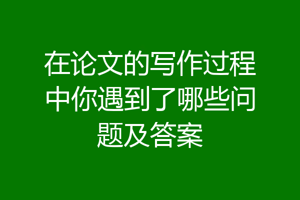在论文的写作过程中你遇到了哪些问题及答案