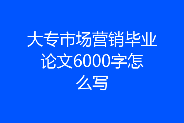 大专市场营销毕业论文6000字怎么写