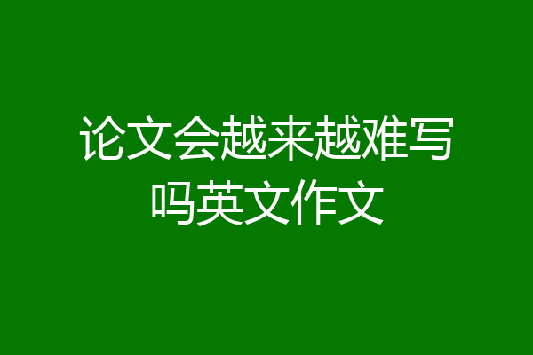 论文会越来越难写吗英文作文