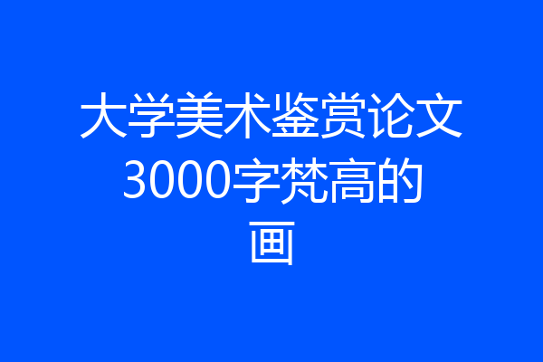 大学美术鉴赏论文3000字梵高的画