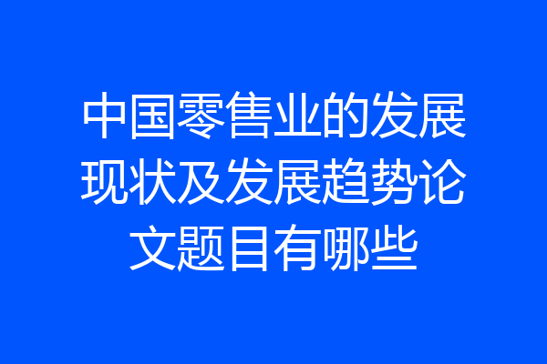 中国零售业的发展现状及发展趋势论文题目有哪些