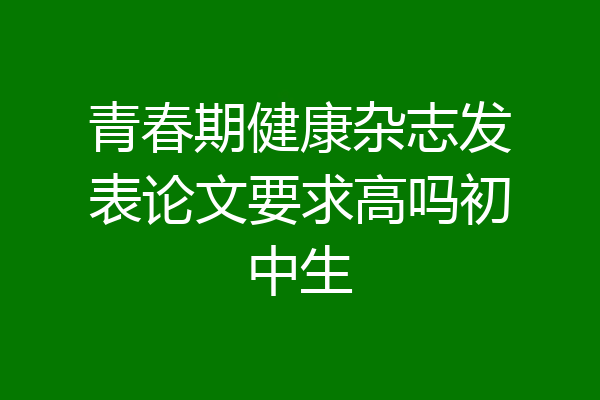 青春期健康杂志发表论文要求高吗初中生