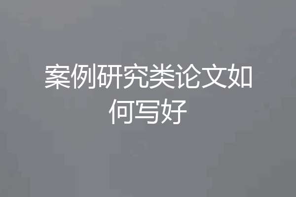 案例研究类论文如何写好