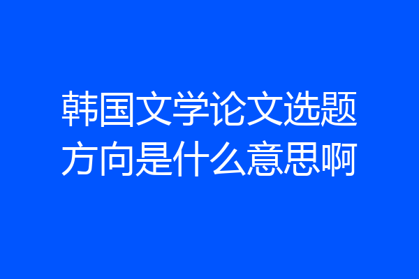 韩国文学论文选题方向是什么意思啊