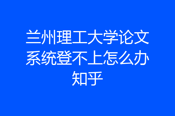 兰州理工大学论文系统登不上怎么办知乎
