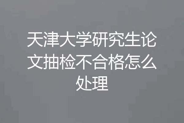 天津大学研究生论文抽检不合格怎么处理
