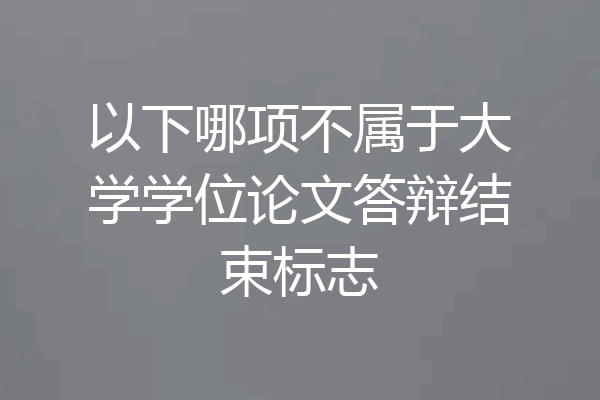 以下哪项不属于大学学位论文答辩结束标志